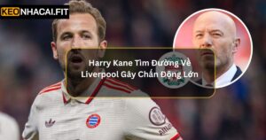 Harry Kane Tìm Đường Về Liverpool Gây Chấn Động Lớn