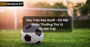 Kèo Trên Kèo Dưới - Cơ Hội Nhận Thưởng Thú Vị Và Nổi Trội 
