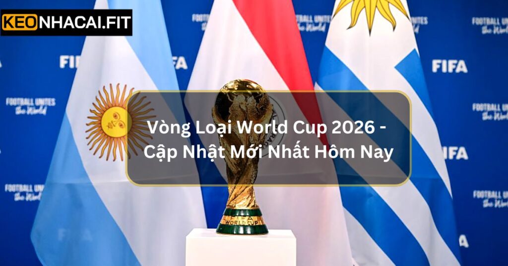 Vòng Loại World Cup 2026 - Cập Nhật Mới Nhất Hôm Nay